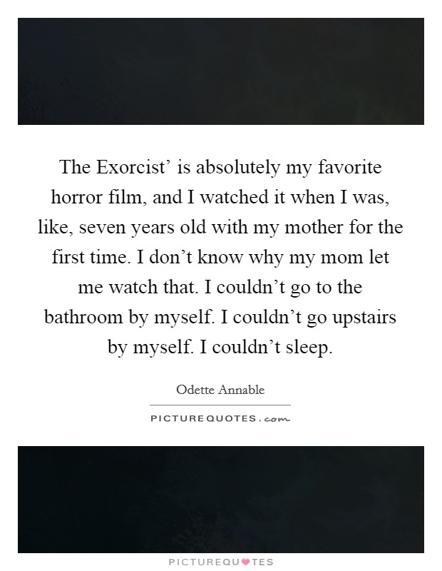 The Exorcist' is absolutely my favorite horror film, and I watched it when I was, like, seven years old with my mother for the first time. I don't know why my mom let me watch that. I couldn't go to the bathroom by myself. I couldn't go upstairs by myself. I couldn't sleep. Picture Quote #1