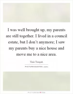 I was well brought up, my parents are still together. I lived in a council estate, but I don’t anymore; I saw my parents buy a nice house and move me to a nice area Picture Quote #1