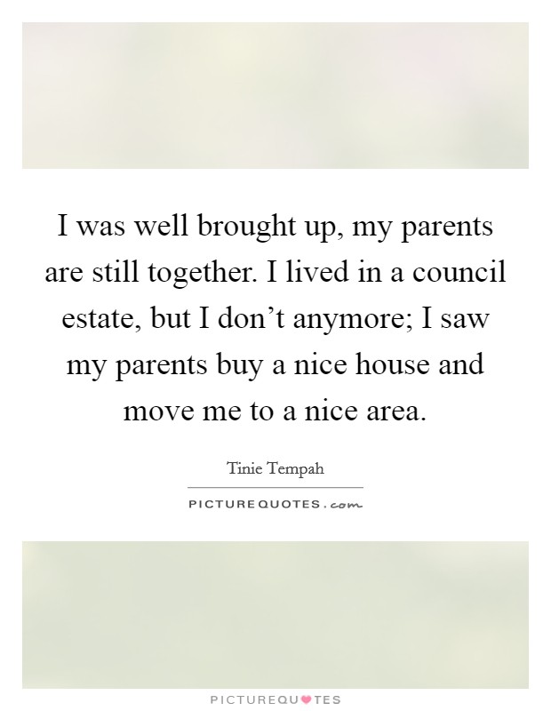 I was well brought up, my parents are still together. I lived in a council estate, but I don't anymore; I saw my parents buy a nice house and move me to a nice area. Picture Quote #1