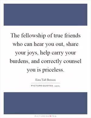 The fellowship of true friends who can hear you out, share your joys, help carry your burdens, and correctly counsel you is priceless Picture Quote #1
