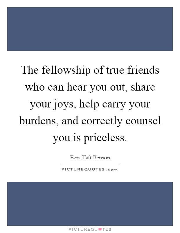 The fellowship of true friends who can hear you out, share your joys, help carry your burdens, and correctly counsel you is priceless. Picture Quote #1
