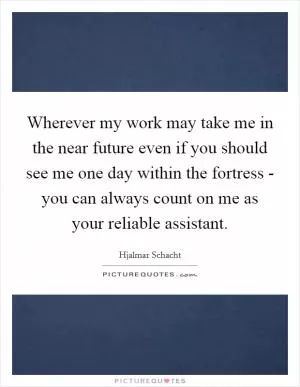 Wherever my work may take me in the near future even if you should see me one day within the fortress - you can always count on me as your reliable assistant Picture Quote #1