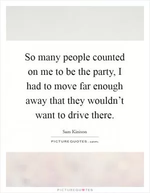 So many people counted on me to be the party, I had to move far enough away that they wouldn’t want to drive there Picture Quote #1