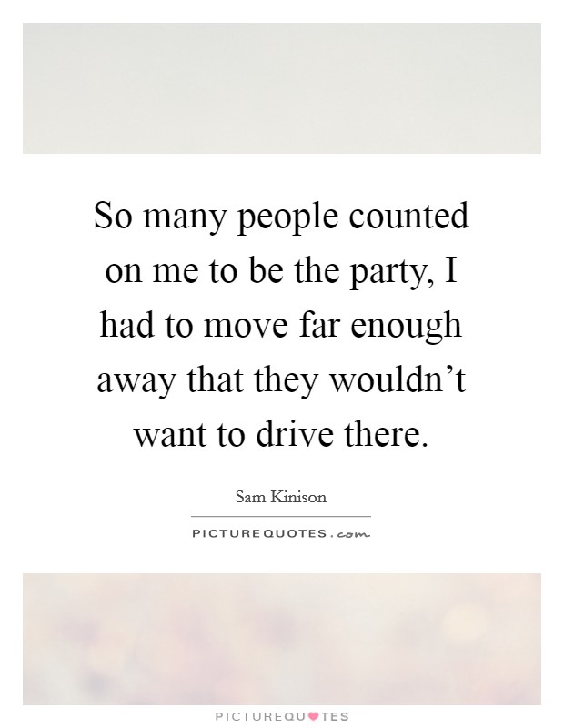 So many people counted on me to be the party, I had to move far enough away that they wouldn't want to drive there. Picture Quote #1
