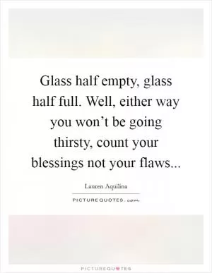 Glass half empty, glass half full. Well, either way you won’t be going thirsty, count your blessings not your flaws Picture Quote #1