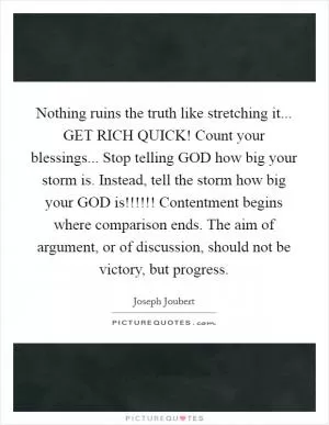 Nothing ruins the truth like stretching it... GET RICH QUICK! Count your blessings... Stop telling GOD how big your storm is. Instead, tell the storm how big your GOD is!!!!!! Contentment begins where comparison ends. The aim of argument, or of discussion, should not be victory, but progress Picture Quote #1