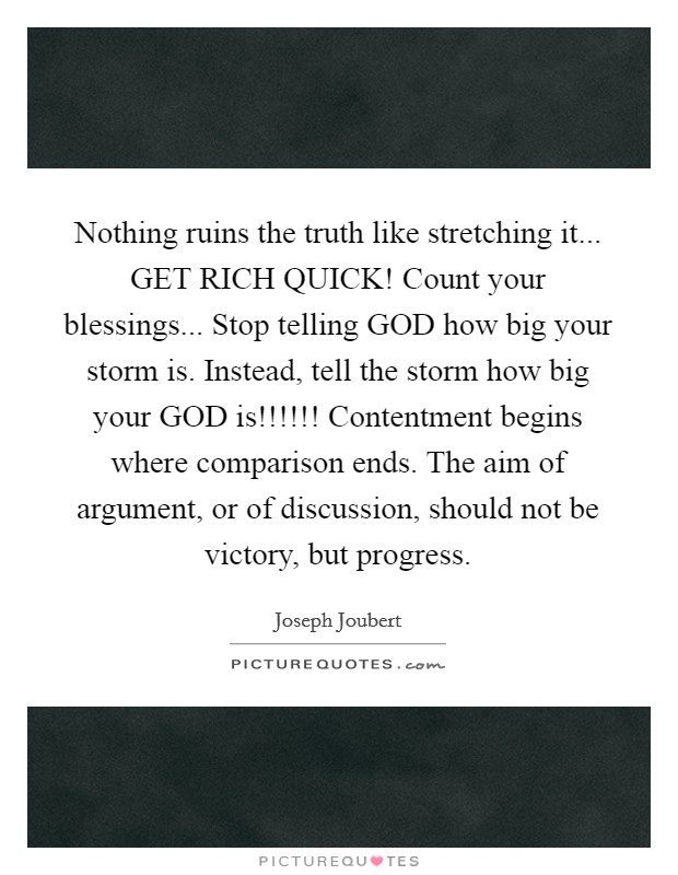 Nothing ruins the truth like stretching it... GET RICH QUICK! Count your blessings... Stop telling GOD how big your storm is. Instead, tell the storm how big your GOD is!!!!!! Contentment begins where comparison ends. The aim of argument, or of discussion, should not be victory, but progress. Picture Quote #1