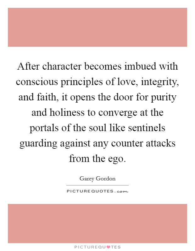After character becomes imbued with conscious principles of love, integrity, and faith, it opens the door for purity and holiness to converge at the portals of the soul like sentinels guarding against any counter attacks from the ego. Picture Quote #1