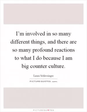 I’m involved in so many different things, and there are so many profound reactions to what I do because I am big counter culture Picture Quote #1