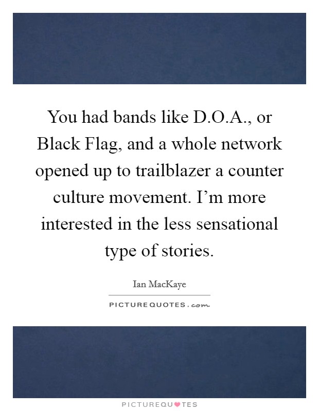 You had bands like D.O.A., or Black Flag, and a whole network opened up to trailblazer a counter culture movement. I'm more interested in the less sensational type of stories. Picture Quote #1