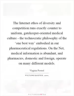 The Internet ethos of diversity and competition runs exactly counter to uniform, gatekeeper-oriented medical culture - the technocratic philosophy of the ‘one best way’ embodied in our pharmaceutical regulations. On the Net, medical information is abundant, and pharmacies, domestic and foreign, operate on many different models Picture Quote #1