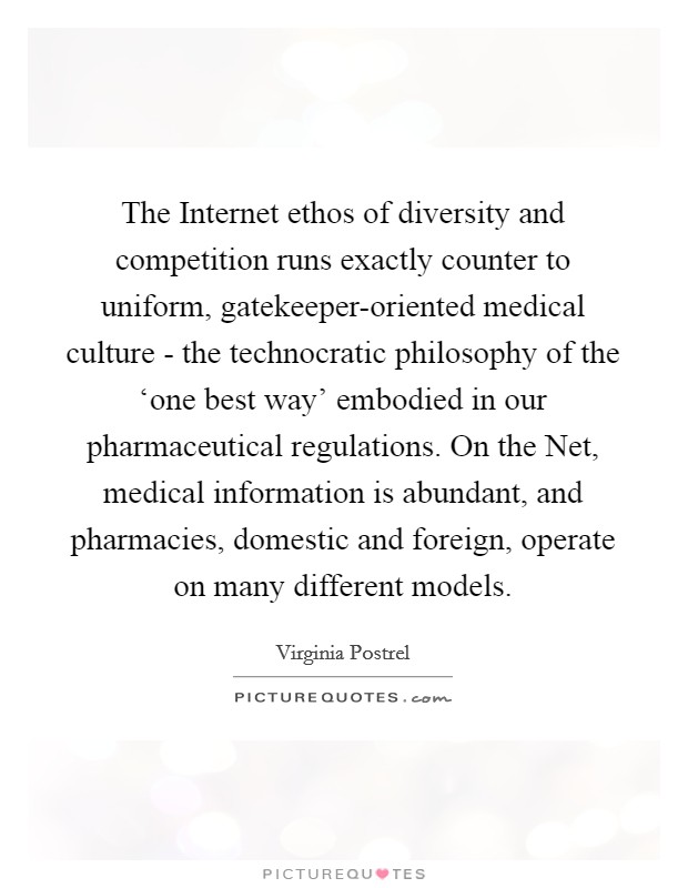 The Internet ethos of diversity and competition runs exactly counter to uniform, gatekeeper-oriented medical culture - the technocratic philosophy of the ‘one best way' embodied in our pharmaceutical regulations. On the Net, medical information is abundant, and pharmacies, domestic and foreign, operate on many different models. Picture Quote #1