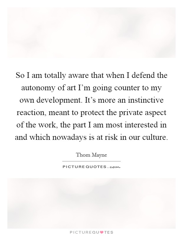So I am totally aware that when I defend the autonomy of art I'm going counter to my own development. It's more an instinctive reaction, meant to protect the private aspect of the work, the part I am most interested in and which nowadays is at risk in our culture. Picture Quote #1