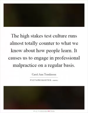The high stakes test culture runs almost totally counter to what we know about how people learn. It causes us to engage in professional malpractice on a regular basis Picture Quote #1