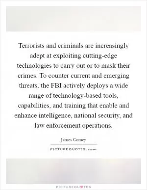 Terrorists and criminals are increasingly adept at exploiting cutting-edge technologies to carry out or to mask their crimes. To counter current and emerging threats, the FBI actively deploys a wide range of technology-based tools, capabilities, and training that enable and enhance intelligence, national security, and law enforcement operations Picture Quote #1