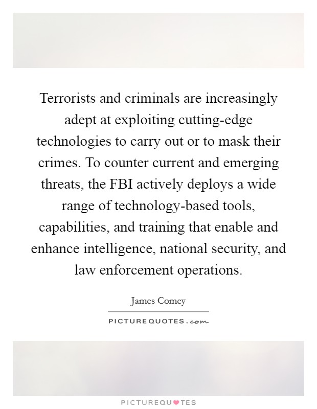 Terrorists and criminals are increasingly adept at exploiting cutting-edge technologies to carry out or to mask their crimes. To counter current and emerging threats, the FBI actively deploys a wide range of technology-based tools, capabilities, and training that enable and enhance intelligence, national security, and law enforcement operations. Picture Quote #1