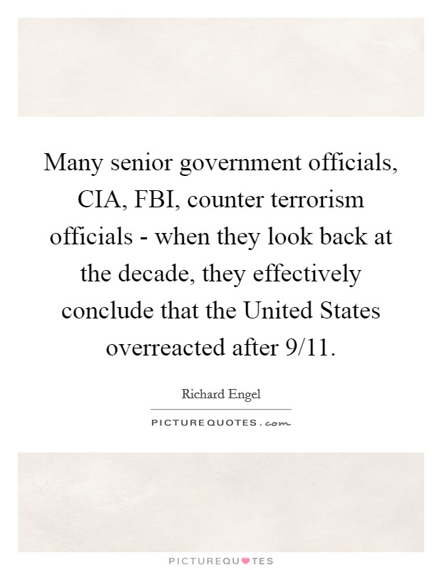 Many senior government officials, CIA, FBI, counter terrorism officials - when they look back at the decade, they effectively conclude that the United States overreacted after 9/11. Picture Quote #1