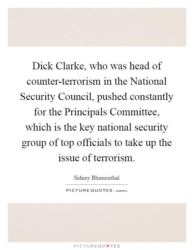 Dick Clarke, who was head of counter-terrorism in the National Security Council, pushed constantly for the Principals Committee, which is the key national security group of top officials to take up the issue of terrorism. Picture Quote #1
