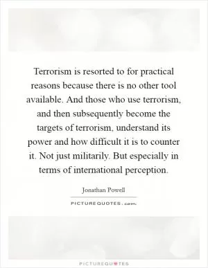 Terrorism is resorted to for practical reasons because there is no other tool available. And those who use terrorism, and then subsequently become the targets of terrorism, understand its power and how difficult it is to counter it. Not just militarily. But especially in terms of international perception Picture Quote #1