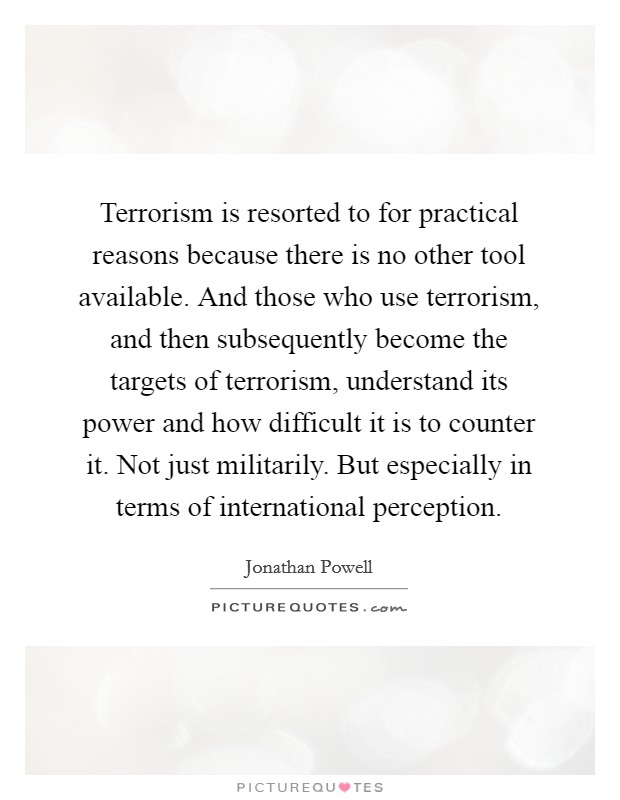 Terrorism is resorted to for practical reasons because there is no other tool available. And those who use terrorism, and then subsequently become the targets of terrorism, understand its power and how difficult it is to counter it. Not just militarily. But especially in terms of international perception. Picture Quote #1