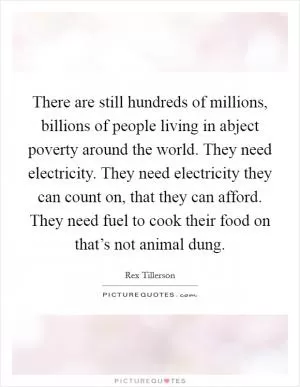 There are still hundreds of millions, billions of people living in abject poverty around the world. They need electricity. They need electricity they can count on, that they can afford. They need fuel to cook their food on that’s not animal dung Picture Quote #1