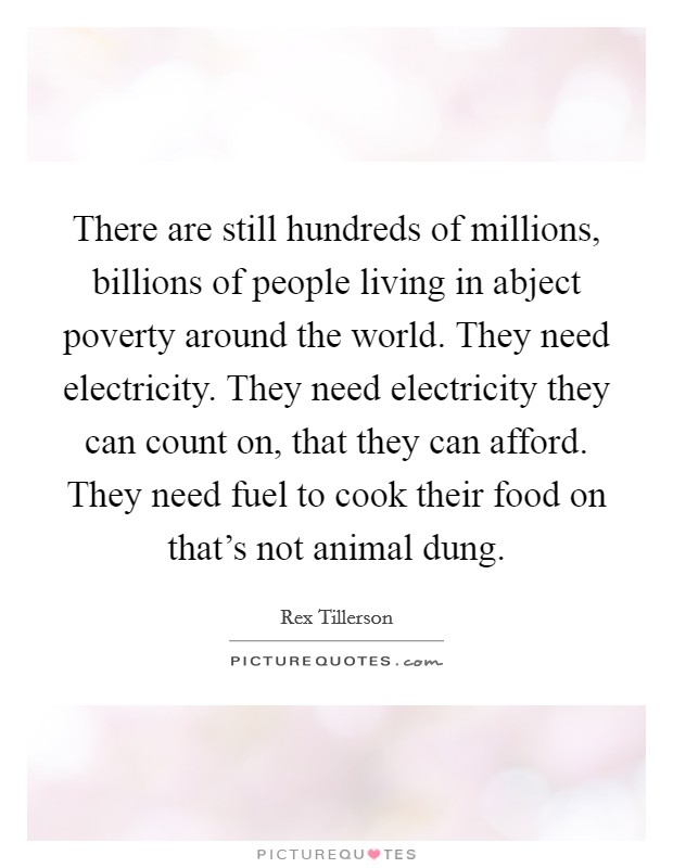 There are still hundreds of millions, billions of people living in abject poverty around the world. They need electricity. They need electricity they can count on, that they can afford. They need fuel to cook their food on that's not animal dung. Picture Quote #1