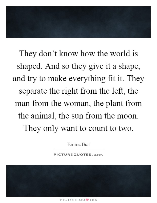 They don't know how the world is shaped. And so they give it a shape, and try to make everything fit it. They separate the right from the left, the man from the woman, the plant from the animal, the sun from the moon. They only want to count to two. Picture Quote #1