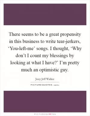 There seems to be a great propensity in this business to write tear-jerkers, ‘You-left-me’ songs. I thought, ‘Why don’t I count my blessings by looking at what I have?’ I’m pretty much an optimistic guy Picture Quote #1