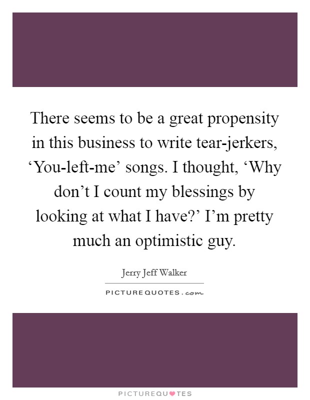 There seems to be a great propensity in this business to write tear-jerkers, ‘You-left-me' songs. I thought, ‘Why don't I count my blessings by looking at what I have?' I'm pretty much an optimistic guy. Picture Quote #1