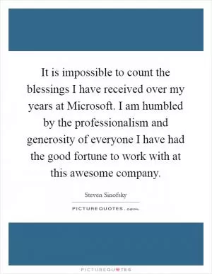 It is impossible to count the blessings I have received over my years at Microsoft. I am humbled by the professionalism and generosity of everyone I have had the good fortune to work with at this awesome company Picture Quote #1