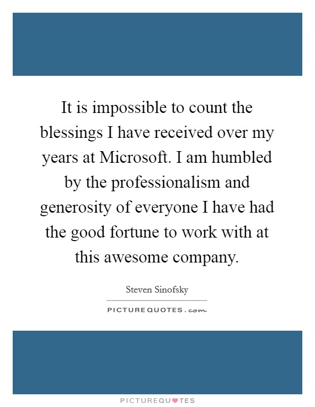 It is impossible to count the blessings I have received over my years at Microsoft. I am humbled by the professionalism and generosity of everyone I have had the good fortune to work with at this awesome company. Picture Quote #1
