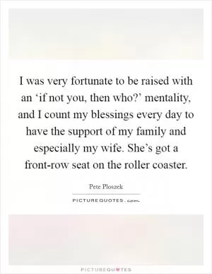 I was very fortunate to be raised with an ‘if not you, then who?’ mentality, and I count my blessings every day to have the support of my family and especially my wife. She’s got a front-row seat on the roller coaster Picture Quote #1
