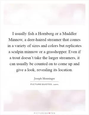 I usually fish a Hornberg or a Muddler Minnow, a deer-haired streamer that comes in a variety of sizes and colors but replicates a sculpin minnow or a grasshopper. Even if a trout doesn’t take the larger streamers, it can usually be counted on to come up and give a look, revealing its location Picture Quote #1