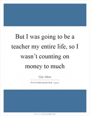 But I was going to be a teacher my entire life, so I wasn’t counting on money to much Picture Quote #1