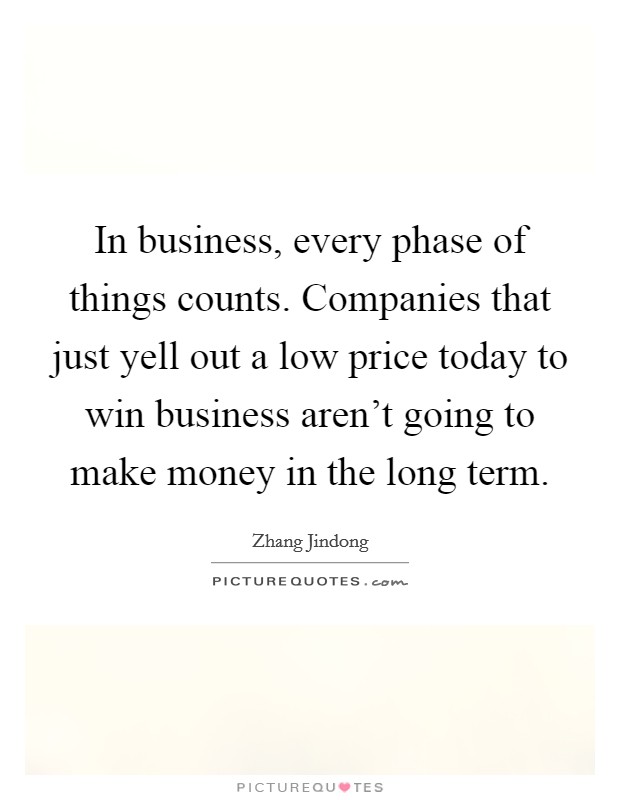 In business, every phase of things counts. Companies that just yell out a low price today to win business aren't going to make money in the long term. Picture Quote #1