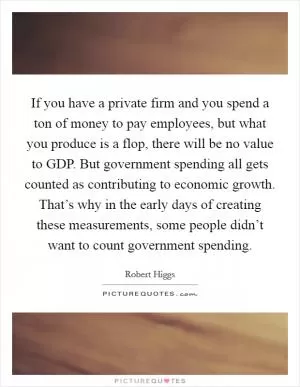 If you have a private firm and you spend a ton of money to pay employees, but what you produce is a flop, there will be no value to GDP. But government spending all gets counted as contributing to economic growth. That’s why in the early days of creating these measurements, some people didn’t want to count government spending Picture Quote #1
