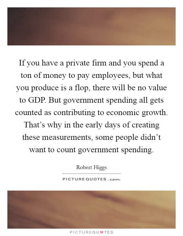 If you have a private firm and you spend a ton of money to pay employees, but what you produce is a flop, there will be no value to GDP. But government spending all gets counted as contributing to economic growth. That's why in the early days of creating these measurements, some people didn't want to count government spending. Picture Quote #1
