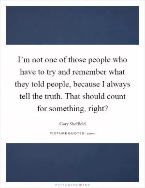I’m not one of those people who have to try and remember what they told people, because I always tell the truth. That should count for something, right? Picture Quote #1