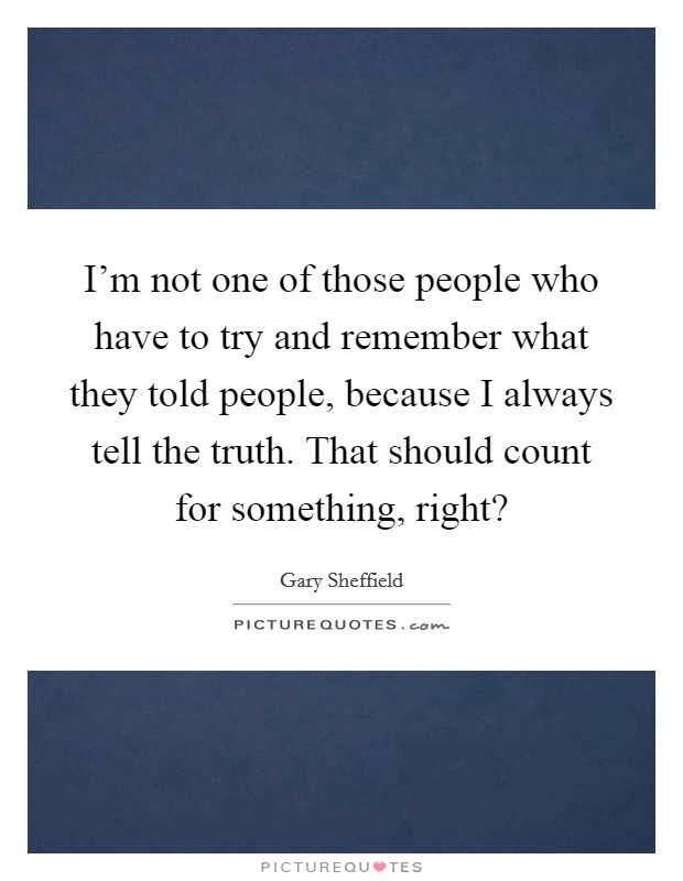 I'm not one of those people who have to try and remember what they told people, because I always tell the truth. That should count for something, right? Picture Quote #1