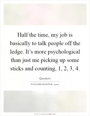 Half the time, my job is basically to talk people off the ledge. It’s more psychological than just me picking up some sticks and counting, 1, 2, 3, 4 Picture Quote #1