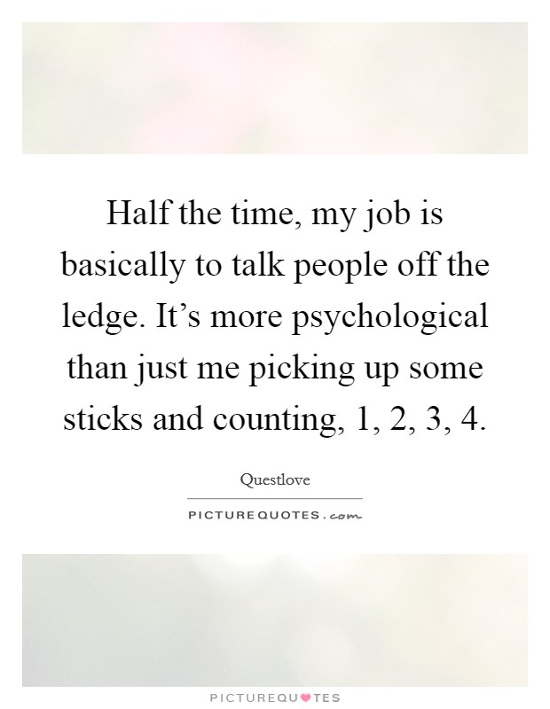 Half the time, my job is basically to talk people off the ledge. It's more psychological than just me picking up some sticks and counting, 1, 2, 3, 4. Picture Quote #1