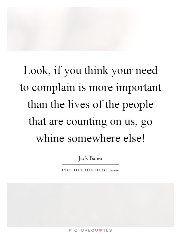 Look, if you think your need to complain is more important than the lives of the people that are counting on us, go whine somewhere else! Picture Quote #1