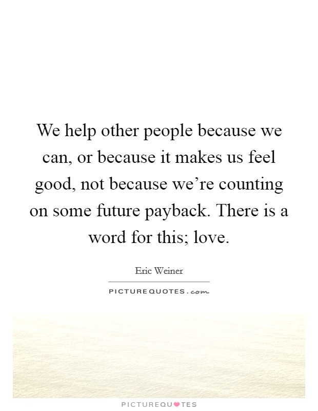 We help other people because we can, or because it makes us feel good, not because we're counting on some future payback. There is a word for this; love. Picture Quote #1