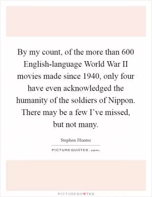 By my count, of the more than 600 English-language World War II movies made since 1940, only four have even acknowledged the humanity of the soldiers of Nippon. There may be a few I’ve missed, but not many Picture Quote #1