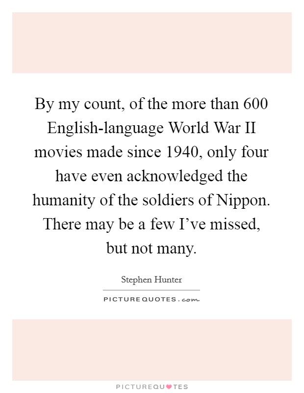 By my count, of the more than 600 English-language World War II movies made since 1940, only four have even acknowledged the humanity of the soldiers of Nippon. There may be a few I've missed, but not many. Picture Quote #1
