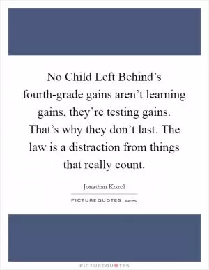 No Child Left Behind’s fourth-grade gains aren’t learning gains, they’re testing gains. That’s why they don’t last. The law is a distraction from things that really count Picture Quote #1