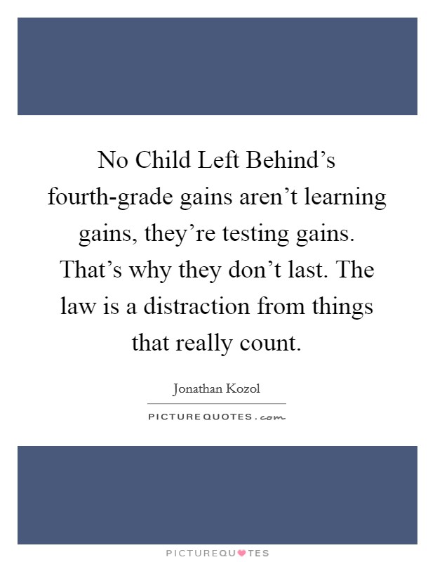 No Child Left Behind's fourth-grade gains aren't learning gains, they're testing gains. That's why they don't last. The law is a distraction from things that really count. Picture Quote #1
