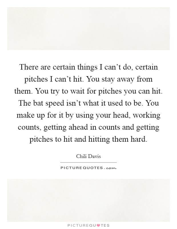 There are certain things I can't do, certain pitches I can't hit. You stay away from them. You try to wait for pitches you can hit. The bat speed isn't what it used to be. You make up for it by using your head, working counts, getting ahead in counts and getting pitches to hit and hitting them hard. Picture Quote #1