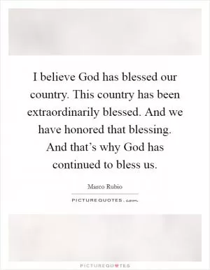 I believe God has blessed our country. This country has been extraordinarily blessed. And we have honored that blessing. And that’s why God has continued to bless us Picture Quote #1