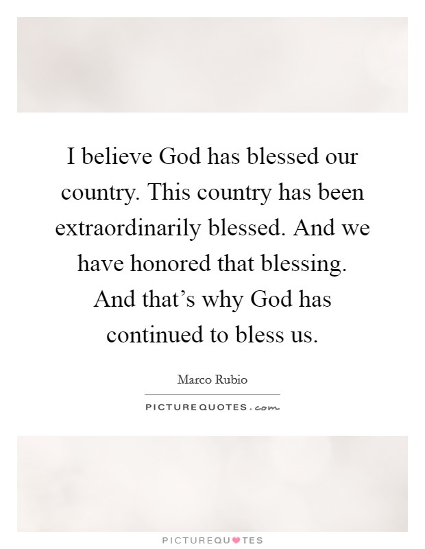 I believe God has blessed our country. This country has been extraordinarily blessed. And we have honored that blessing. And that's why God has continued to bless us. Picture Quote #1